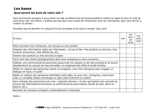 Les bases
Quel seront les buts de votre site ?

Voici la première question à vous poser car elle va déterminer les fonctionnalités à mettre en place et donc le coût de
votre futur site. De même, n’oubliez pas que plus vous voulez de l'interaction avec les internautes, plus vous devrez y
investir du temps !

N'oubliez pas de planifier en indiquant le but immédiat et les buts à remplir "plus tard".

                                                                                                                     oui
                                                                                                                             oui
                                                                                                                    tout
Je veux…                                                                                                      non           plus
                                                                                                                     de
                                                                                                                            tard
                                                                                                                    suite
Faire connaitre mon entreprise, ma marque ou mon produit
Proposer des informations utiles aux internautes : ce que je fais, mes produits ou services, mes
horaires d’ouverture, mes références, etc.
Vendre mes produits ou mes services en ligne
Faire venir des clients (physiquement) dans mon entreprise ou mon commerce
Fidéliser une communauté de personnes autours de ma marque ou de mes produits en le tenant
régulièrement au courant de mes actualités, en proposant des offres à durée limitées.
Mettre en relation des personnes clients ou prospects, avec mon entreprise pour engager un
dialogue en ligne, en public
Mettre en relation des personnes identifiées entre elles, et avec mon entreprise, c'est-à-dire
créer un véritable réseau d’échanges en ligne (pas forcément en public)
Faire interagir des personnes avec mes « logiciels internes » en leur permettant par exemple de
trouver des informations techniques ou administratives particulières (feuille de paie, devis ou
facture, etc.)
Recenser de nouveaux prospects, éventuellement à l’étranger

Notes :




                             Grégory MAUBON – Espace Numérique Professionnel – CCI Côte-d’Or – Juillet 2012
 