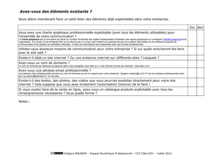 Avez-vous des éléments existants ?

Nous allons maintenant faire un petit bilan des éléments déjà exploitables dans votre entreprise.

                                                                                                                                                                                Oui Non
Vous avez une charte graphique professionnelle exploitable (avec tous les éléments utilisables) pour
l’ensemble de votre communication ?
La charte graphique est un document de travail qui contient l'ensemble des règles fondamentales d'utilisation des signes graphiques qui constituent l'identité graphiqued'une
organisation, d'un projet, d'une entreprise.Elle ne se résumé pas à un logo mais contient par exemple les jeux de couleurs déclinables sur les différents supports de
communication et les polices de caractères utilisables. Toutes ces informations sont disponibles dans des formats professionnels.

Utilisez-vous plusieurs moyens de communication pour votre entreprise ? Si oui quels sont/seront les liens
avec le site web ?
Existe-t-il déjà un site internet ? Ou une présence internet sur différents sites ? Lesquels ?
Avez-vous un nom de domaine ?
Le nom de domaine est l'adresse qui apparait dans votre navigateur pour aller sur un site internet comme par exemple : www.dijon.cci.fr

Avez-vous une adresse email professionnelle ?
Une adresse mail professionnelle renvoie à un nom de domaine qui est en rapport avec votre entreprise. "gregory.maubon@ cci21.fr" est une adresse professionnelle alors
que "g.maubon@wanadoo.fr" ne l'est pas.

Existe-t-il des textes, des photos, des vidéos que vous pourriez exploitez directement pour votre site
internet ? Cela suppose que vous ayez évidement l’autorisation (licence) de le faire !
Si vous voulez faire de la vente en ligne, avez-vous un catalogue produits exploitable avec tous les
renseignements nécessaires ? Sous quelle forme ?

Notes :




                                              Grégory MAUBON – Espace Numérique Professionnel – CCI Côte-d’Or – Juillet 2012
 