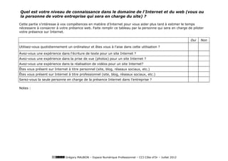 Quel est votre niveau de connaissance dans le domaine de l'Internet et du web (vous ou
la personne de votre entreprise qui sera en charge du site) ?

Cette partie s’intéresse à vos compétences en matière d’Internet pour vous aider plus tard à estimer le temps
nécessaire à consacrer à votre présence web. Faite remplir ce tableau par la personne qui sera en charge de piloter
votre présence sur Internet.

                                                                                                               Oui   Non

Utilisez-vous quotidiennement un ordinateur et êtes vous à l'aise dans cette utilisation ?

Avez-vous une expérience dans l'écriture de texte pour un site Internet ?
Avez-vous une expérience dans la prise de vue (photos) pour un site Internet ?
Avez-vous une expérience dans la réalisation de vidéos pour un site Internet?
Êtes vous présent sur Internet à titre personnel (site, blog, réseaux sociaux, etc.)
Êtes vous présent sur Internet à titre professionnel (site, blog, réseaux sociaux, etc.)
Serez-vous la seule personne en charge de la présence Internet dans l’entreprise ?

Notes :




                              Grégory MAUBON – Espace Numérique Professionnel – CCI Côte-d’Or – Juillet 2012
 