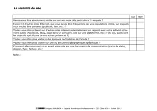 La visibilité du site


                                                                                                               Oui   Non
Devez-vous être absolument visible sur certain mots clés particuliers ? Lesquels ?
Existe-t-il d’autres sites Internet, que vous savez être fréquentés par vos populations cibles, sur lesquels
vous voulez être présents (publicité, lien, etc.) ?
Voulez-vous être présent sur d’autres sites internet potentiellement en rapport avec votre activité et/ou
votre public (Facebook, Ebay, page dans un annuaire, site sur une plateforme, etc.) ? (Si oui, quels sont
les objectifs spécifiques de ces autres présences ?)
Voulez-vous être plus visible à des époques particulières de l’année ?
Voulez-vous être plus visible sur une ou des zones géographiques spécifiques ?
Comment allez-vous mettre en avant votre site sur vos documents de communication (carte de visite,
dossier, flyer, facture, etc.)

Notes :




                             Grégory MAUBON – Espace Numérique Professionnel – CCI Côte-d’Or – Juillet 2012
 