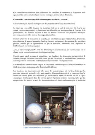 23
Ces caractéristiques dépendent bien évidemment des conditions de température et de pression, mais
également des autres caractéristiques physico-chimiques, comme le taux d'humidité.
Comment les caractéristiques de la biomasse peuvent-elles être connues ?
Les caractéristiques physico-chimiques sont des propriétés intrinsèques du combustible.
La nature du combustible (bagasse par exemple), n'est pas la seule à intervenir. On observe une
grande variation des propriétés en fonction du taux d'humidité, du taux de cendres, de l'essence, de la
granulométrie, etc. Certains modèles et base de données fournissent des propriétés statistiques
moyennes, qui sont utiles si on ne dispose pas d'échantillon.
Pour un échantillon de bois donné, en revanche, ces caractéristiques peuvent être testées, déterminées
et certifiées par de tests en laboratoire d'analyse. Ces tests sont soumis à des normes et des procédures
précises, définies par la règlementation ou par la profession, notamment sous l'impulsion de
l'ADEME, qu'il convient de respecter.
Ainsi, à titre d'exemple, le PCI peut être déterminé par calcul théorique, par lecture directe sur un
abaque ou par combustion dans une bombe calorimétrique.
Il existe deux grands groupes de chaudières : les chaudières de récupération qui permettent de
valoriser l’énergie thermique d’un fluide chaud qui doit être refroidi et les chaudières à combustion,
dans lesquelles un combustible est brûlé de manière à transférer l’énergie nécessaire.
Les chaudières à combustion sont conçues en fonction des caractéristiques du fluide caloporteur ou du
fluide à vaporiser, ainsi que de celles du combustible à brûler.
Les chaudières de récupération ont, elles aussi, des caractéristiques très variées, dictées par les
processus industriels auxquelles elles sont associées. Elles produisent soit de la vapeur de chauffe,
utilisée en d’autres points de l’installation qui nécessitent un apport de chaleur, soit de la vapeur
énergétique, dont la détente dans des turbines permet d’entraîner certaines machines, telles que des
compresseurs, des pompes ou alors des alternateurs connectés à un transformateur pour la production
Figure 10 diagramme d'un chaudiere
 