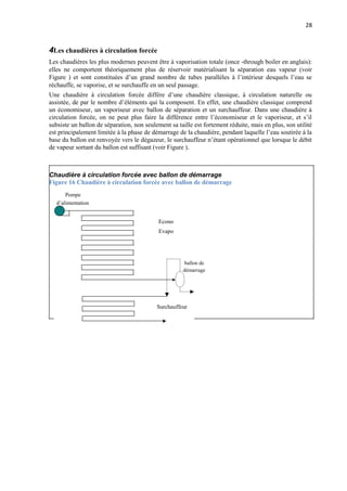 28
4Les chaudières à circulation forcée
Les chaudières les plus modernes peuvent être à vaporisation totale (once -through boiler en anglais):
elles ne comportent théoriquement plus de réservoir matérialisant la séparation eau vapeur (voir
Figure ) et sont constituées d’un grand nombre de tubes parallèles à l’intérieur desquels l’eau se
réchauffe, se vaporise, et se surchauffe en un seul passage.
Une chaudière à circulation forcée diffère d’une chaudière classique, à circulation naturelle ou
assistée, de par le nombre d’éléments qui la composent. En effet, une chaudière classique comprend
un économiseur, un vaporiseur avec ballon de séparation et un surchauffeur. Dans une chaudière à
circulation forcée, on ne peut plus faire la différence entre l’économiseur et le vaporiseur, et s’il
subsiste un ballon de séparation, non seulement sa taille est fortement réduite, mais en plus, son utilité
est principalement limitée à la phase de démarrage de la chaudière, pendant laquelle l’eau soutirée à la
base du ballon est renvoyée vers le dégazeur, le surchauffeur n’étant opérationnel que lorsque le débit
de vapeur sortant du ballon est suffisant (voir Figure ).
Chaudière à circulation forcée avec ballon de démarrage
Figure 16 Chaudière à circulation forcée avec ballon de démarrage
Pompe
d’alimentation
Econo
Evapo
ballon de
démarrage
Surchauffeur
 