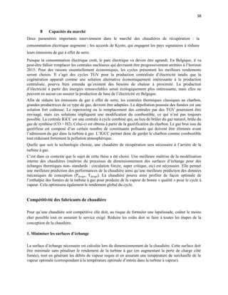 38
8 Capacités du marché
Deux paramètres importants interviennent dans le marché des chaudières de récupération : la
consommation électrique augmente ; les accords de Kyoto, qui engagent les pays signataires à réduire
leurs émissions de gaz à effet de serre.
Puisque la consommation électrique croît, le parc électrique va devoir être agrandi. En Belgique, il va
peut-être falloir remplacer les centrales nucléaires qui devraient être progressivement arrêtées à l’horizon
2015. Pour des raisons essentiellement économiques, les cycles présentant les meilleurs rendements
seront choisis. Il s’agit des cycles TGV pour la production centralisée d’électricité tandis que la
cogénération apparaît comme une solution alternative économiquement intéressante à la production
centralisée, pourvu bien entendu qu’existent des besoins de chaleur à proximité. La production
d’électricité à partir des énergies renouvelables serait écologiquement plus intéressante, mais elles ne
peuvent en aucun cas assurer la production de base de l’électricité en Belgique.
Afin de réduire les émissions de gaz à effet de serre, les centrales thermiques classiques au charbon,
grandes productrices de ce type de gaz, devront être adaptées. La dépollution poussée des fumées est une
solution fort coûteuse. Le repowering ou le remplacement des centrales par des TGV pourraient être
envisagé, mais ces solutions impliquent une modification du combustible, ce qui n’est pas toujours
possible. La centrale IGCC est une centrale à cycle combiné qui, au lieu de brûler du gaz naturel, brûle du
gaz de synthèse (CO + H2). Celui-ci est obtenu à partir de la gazéification du charbon. Le gaz brut issu du
gazéifieur est composé d’un certain nombre de constituants polluants qui doivent être éliminés avant
l’admission du gaz dans la turbine à gaz. L’IGCC permet donc de garder le charbon comme combustible
tout réduisant fortement la pollution atmosphérique.
Quelle que soit la technologie choisie, une chaudière de récupération sera nécessaire à l’arrière de la
turbine à gaz.
C’est dans ce contexte que le sujet de cette thèse a été choisi. Une meilleure maîtrise de la modélisation
interne des chaudières (maîtrise du processus de dimensionnement des surfaces d’échange pour des
échanges thermiques non- standards : circulation forcée, super critique, etc) est nécessaire. Elle permet
une meilleure prédiction des performances de la chaudière ainsi qu’une meilleure prédiction des données
mécaniques de conception (Pdesign, Tdesign). La chaudière pourra ainsi profiter de façon optimale de
l’enthalpie des fumées de la turbine à gaz pour produire de la vapeur de bonne « qualité » pour le cycle à
vapeur. Cela optimisera également le rendement global du cycle.
Compétitivité des fabricants de chaudière
Pour qu’une chaudière soit compétitive elle doit, au risque de formuler une lapalissade, coûter le moins
cher possible tout en assurant le service exigé. Réduire les coûts doit se faire à toutes les étapes de la
conception de la chaudière.
1. Minimiser les surfaces d’échange
La surface d’échange nécessaire est calculée lors du dimensionnement de la chaudière. Cette surface doit
être minimale sans pénaliser le rendement de la turbine à gaz (en augmentant la perte de charge côté
fumée), tout en générant les débits de vapeur requis et en assurant une température de surchauffe de la
vapeur optimale (correspondant à la température optimale d’entrée dans la turbine à vapeur).
 