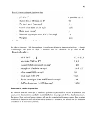 45
Le pH sera maintenu à l'aide d'ammoniaque, éventuellement à l'aide de phosphate tri sodique. Le dosage
d'ammoniaque sera ajusté de façon à maintenir dans les condensats un pH mini de 8,0.
Formation de couches de protection
La corrosion peut être limitée par la formation, spontanée ou provoquée de couches de protection. Ces
couches sont dites naturelles quand elles résultent de l'action des composants de l'eau et de la température.
Par contre, l'intervention d'agents extérieurs tels que des produits inhibiteurs provoquent dans certaines
conditions la formation artificielle d'une couche protectrice, mettant en jeu, selon le cas des processus
d'inhibition ou de passivation contrôlée.
 