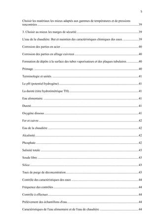 5
Choisir les matériaux les mieux adaptés aux gammes de températures et de pressions
rencontrées ...............................................................................................................................39
3. Choisir au mieux les marges de sécurité..............................................................................39
L'eau de la chaudière: But et maintien des caractéristiques chimiques des eaux. ...................39
Corrosion des parties en acier..................................................................................................40
Corrosion des parties en alliage cuivreux ................................................................................40
Formation de dépôts à la surface des tubes vaporisateurs et des plaques tubulaires. ..............40
Primage. ...................................................................................................................................40
Terminologie et unités. ............................................................................................................41
Le pH (potentiel hydrogène)....................................................................................................41
La dureté (titre hydrotimétrique TH) .......................................................................................41
Eau alimentaire. .......................................................................................................................41
Dureté.......................................................................................................................................41
Oxygène dissous ......................................................................................................................41
Fer et cuivre .............................................................................................................................42
Eau de la chaudière..................................................................................................................42
Alcalinité..................................................................................................................................42
Phosphate.................................................................................................................................42
Salinité totale ...........................................................................................................................43
Soude libre ...............................................................................................................................43
Silice ........................................................................................................................................43
Taux de purge de déconcentration ...........................................................................................43
Contrôle des caractéristiques des eaux ....................................................................................44
Fréquence des contrôles...........................................................................................................44
Contrôle à effectuer..................................................................................................................44
Prélèvement des échantillons d'eau..........................................................................................44
Caractéristiques de l'eau alimentaire et de l'eau de chaudière .................................................44
 
