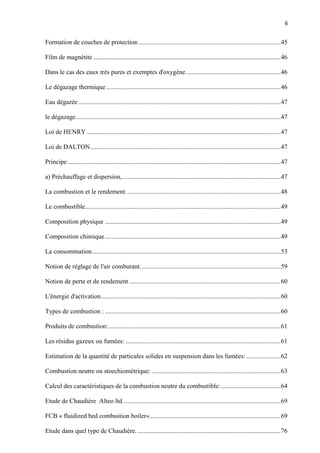 6
Formation de couches de protection ........................................................................................45
Film de magnétite ....................................................................................................................46
Dans le cas des eaux très pures et exemptes d'oxygène...........................................................46
Le dégazage thermique ............................................................................................................46
Eau dégazée .............................................................................................................................47
le dégazage...............................................................................................................................47
Loi de HENRY ........................................................................................................................47
Loi de DALTON......................................................................................................................47
Principe ....................................................................................................................................47
a) Préchauffage et dispersion,..................................................................................................47
La combustion et le rendement................................................................................................48
Le combustible.........................................................................................................................49
Composition physique .............................................................................................................49
Composition chimique.............................................................................................................49
La consommation.....................................................................................................................53
Notion de réglage de l'air comburant.......................................................................................59
Notion de perte et de rendement ..............................................................................................60
L'énergie d'activation ...............................................................................................................60
Types de combustion : .............................................................................................................60
Produits de combustion:...........................................................................................................61
Les résidus gazeux ou fumées: ................................................................................................61
Estimation de la quantité de particules solides en suspension dans les fumées: .....................62
Combustion neutre ou stoechiométrique: ................................................................................63
Calcul des caractéristiques de la combustion neutre du combustible:.....................................64
Etude de Chaudière Alteo ltd..................................................................................................69
FCB « fluidized bed combustion boiler«.................................................................................69
Etude dans quel type de Chaudière..........................................................................................76
 