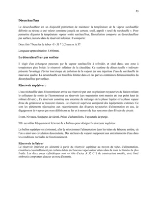 73
Désurchauffeur
Le désurchauffeur est un dispositif permettant de maintenir la température de la vapeur surchauffée
délivrée au réseau à une valeur constante jusqu'à un certain. seuil, appelé « seuil de surchauffe ». Pour
permettre d'ajuster la température vapeur sortie surchauffeur, l'installation comporte un désurchauffeur
par surface, installé dans le réservoir inferieur. Il comporte:
Deux fois 7 boucles de tubes <I> 51 * 3,2 mm en A 37
Longueur approximative: 5.600mm.
Le désurchauffeur par surface
Il s'agit d'un échangeur parcouru par la vapeur surchauffée à refroidir, et situé dans, une zone à
température plus froide: le réservoir inférieur de la chaudière. Ce système de désurchauffe « indirect»
présente l'avantage d'éviter tout risque de pollution de la vapeur par une injection d'eau de surchauffe de
mauvaise qualité. La désurchauffe est toutefois limitée dans ce cas par les contraintes dimensionnelles du
désurchauffeur par surface.
Réservoir supérieur:
L'eau réchauffée dans l'économiseur arrive au réservoir par une ou plusieurs tuyauteries de liaison reliant
le collecteur de sortie de l'économiseur au réservoir (ces tuyauteries sont munies en leur point haut de
robinet d'évent) , Ce réservoir constitue une enceinte de mélange où la phase liquide et la phase vapeur
d'eau du générateur se trouvent réunies. Le réservoir supérieur comprend des équipements externes: Ce
sont les piétements nécessaires aux raccordements des diverses tuyauteries d'alimentation en eau, de
dégagement de vapeur que nous définirons au fur et à mesure de leur rencontre dans l'étude du circuit:
Event, Niveaux, Soupapes de sûreté, Prises d'échantillons, Tuyauterie de purge.
NB: on utilise fréquemment le terme de « ballon» pour désigner le réservoir supérieur.
Le ballon supérieur est cloisonné, afin de sélectionner l'alimentation dans les tubes du faisceau arrière, où
l'on a ainsi une circulation descendante. Des sécheurs de vapeur s'opposent aux entraînements d'eau dans
les conditions normales de fonctionnement.
Réservoir inférieur
Le réservoir inférieur est alimenté à partir du réservoir supérieur au moyen de tubes d'alimentation,
constitués éventuellement par certains tubes du faisceau vaporisateur situés dans la zone de fumées la plus
froide. Les deux corps cylindriques sont en tôle d'acier A 52 C 1 de construction soudée, avec fond
emboutis comportant chacun un trou d'homme.
 