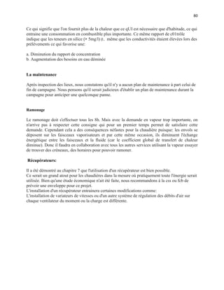 80
Ce qui signifie que l'on fournit plus de la chaleur que ce qUI est nécessaire que d'habitude, ce qui
entraine une consommation en combustible plus importante. Ce même rapport de c01trôle
indique que les teneurs en silice (> 5mg/l) (l.. même que les conductivités étaient élevées lors des
prélèvements ce qui favorise une:
a. Diminution du rapport de concentration
b. Augmentation des besoins en eau déminée
La maintenance
Après inspection des lieux, nous constatons qu'il n'y a aucun plan de maintenance à part celui de
fin de campagne. Nous pensons qu'il serait judicieux d'établir un plan de maintenance durant la
campagne pour anticiper une quelconque panne.
Ramonage
Le ramonage doit s'effectuer tous les 8h. Mais avec la demande en vapeur trop importante, on
n'arrive pas à respecter cette consigne qui pour un premier temps permet de satisfaire cette
demande. Cependant cela a des conséquences néfastes pour la chaudière puisque: les envols se
déposent sur les faisceaux vaporisateurs et par cette même occasion, ils diminuent l'échange
énergétique entre les faisceaux et la fluide (car le coefficient global de transfert de chaleur
diminue). Donc il faudra en collaboration avec tous les autres services utilisant la vapeur essayer
de trouver des créneaux, des horaires pour pouvoir ramoner.
Récupérateurs:
Il a été démontré au chapitre 7 que l'utilisation d'un récupérateur est bien possible.
Ce serait un grand atout pour les chaudières dans la mesure où pratiquement toute l'énergie serait
utilisée. Bien qu'une étude économique n'ait été faite, nous recommandons à la css ou fcb de
prévoir une enveloppe pour ce projet.
L'installation d'un récupérateur entrainera certaines modifications comme:
L'installation de variateurs de vitesses ou d'un autre système de régulation des débits d'air sur
chaque ventilateur du moment ou la charge est différente.
 