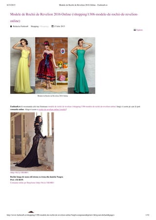 8/23/2015 Modele de Rochii de Revelion 2016 Online - Fashion8.ro
http://www.fashion8.ro/shopping/1306-modele-de-rochii-de-revelion-online?tmpl=component&print=1&layout=default&page= 1/32
 Tipărire 
Modele de Rochii de Revelion 2016 Online (/shopping/1306-modele-de-rochii-de-revelion-
online)
 Redactia Fashion8 Shopping (/Shopping)  15 Iulie 2015
 
Fashion8.ro iti recomanda cele mai frumoase modele de rochii de revelion (/shopping/1306-modele-de-rochii-de-revelion-online) lungi si scurte pe care le poti
comanda online. Alege-ti acum o rochie de revelion online (/rochii)!
(http://bit.ly/1ItE4RF)
Rochie lunga de seara stil sirena cu trena din dantela Neagra
Pret: 154 RON
Comanda online pe ShopAmor (http://bit.ly/1ItE4RF)
Modele de Rochii de Revelion 2016 Online
 