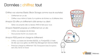 Chiffrez vos volumes Elastic Block Storage comme vous le souhaitez
•  Chiffrement en un clic
•  Chiffrez vous-même à l'aide d’un système de ﬁchiers ou d'utilitaires tiers
Amazon S3 offre un chiffrement côté serveur ou client
•  Gérez vos propres clés ou laissez AWS le faire pour vous
Amazon Redshift propose un chiffrement en un clic
•  Chiffrez vos analyses de données
•  Vous pouvez fournir vos propres clés
Amazon RDS prend en charge le chiffrement
•  Chiffrez vos bases de données MySQL ou PostgreSQL à l'aide "
de clés que vous gérez via AWS Key Management Service (KMS)
•  Prend en charge le chiffrement TDE (Transparent Data Encryption) "
dans SQL Server et Oracle
Données : chiffrez tout
DBA
 