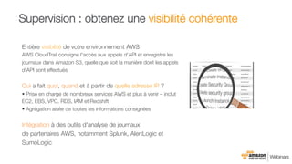 Entière visibilité de votre environnement AWS
AWS CloudTrail consigne l'accès aux appels d'API et enregistre les
journaux dans Amazon S3, quelle que soit la manière dont les appels
d'API sont effectués
Qui a fait quoi, quand et à partir de quelle adresse IP ?
• Prise en charge de nombreux services AWS et plus à venir – inclut
EC2, EBS, VPC, RDS, IAM et Redshift
• Agrégation aisée de toutes les informations consignées

Intégration à des outils d'analyse de journaux "
de partenaires AWS, notamment Splunk, AlertLogic et
SumoLogic
Supervision : obtenez une visibilité cohérente
 