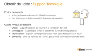 Obtenir de l'aide : Support Technique
Equipe de compte
•  Votre gestionnaire de compte défend votre cause
•  Les architectes solutions possèdent une grande expertise

Quatre niveaux de support
•  Gratuit – Support basé sur les forums et la vériﬁcation de l'état
•  Développeur – Support par e-mail et assistance sur les bonnes pratiques
•  Professionnel – Support par téléphone/chat/e-mail, délai de réponse d’1 heure
•  Entreprise – Délai de réponse de 15 min, gestionnaire technique de compte dédié
 