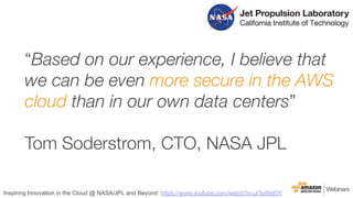 “Based on our experience, I believe that
we can be even more secure in the AWS
cloud than in our own data centers” 

Tom Soderstrom, CTO, NASA JPL

Inspiring Innovation in the Cloud @ NASA/JPL and Beyond: https://www.youtube.com/watch?v=JrTs4tjxIOY
 