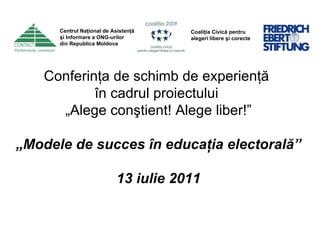 Conferinţa de schimb de experienţă  în cadrul proiectului  „ Alege conştient! Alege liber!”   „ Modele de succes în educaţia electorală” 13 iulie 2011 Centrul Naţional de Asistenţă  şi Informare a ONG-urilor  din Republica Moldova Coaliţia Civică pentru alegeri libere şi corecte 