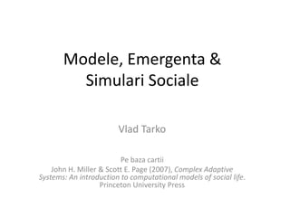 Modele, Emergenta & SimulariSociale VladTarko Pebazacartii John H. Miller & Scott E. Page (2007), Complex Adaptive Systems: An introduction to computational models of social life. Princeton University Press 