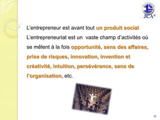 L’entrepreneur est avant tout un produit social L’entrepreneuriat est un  vaste champ d’activités où se mêlent à la fois opportunité, sens des affaires, prise de risques, innovation, invention etcréativité, intuition, persévérance, sens de l’organisation, etc.10