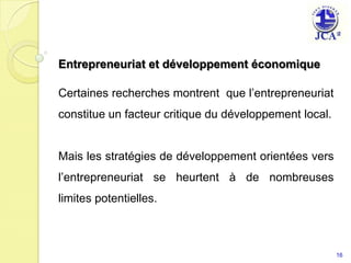 Entrepreneuriat et développement économique Certaines recherches montrent  que l’entrepreneuriat constitue un facteur critique du développement local.Mais les stratégies de développement orientées vers l’entrepreneuriat se heurtent à de nombreuses limites potentielles.16