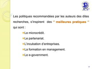 Les politiques recommandées par les auteurs des dites recherches, s’inspirent  des ‘’ meilleures pratiques ‘’ qui sont :Le microcrédit.Le partenariat.L’incubation d’entreprises.La formation en management. Le e-government. 17