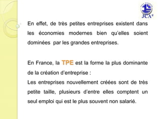 En effet, de très petites entreprises existent dans les économies modernes bien qu’elles soient dominées  par les grandes entreprises.En France, la TPE est la forme la plus dominante de la création d’entreprise :Les entreprises nouvellement créées sont de très petite taille, plusieurs d’entre elles comptent un seul emploi qui est le plus souvent non salarié.