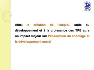 Ainsi la création de l’emploi, suite au développement et à la croissance des TPE auraun impact majeur sur l’absorption du chômage et le développement social 