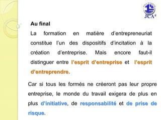 Au finalLa formation en matière d’entrepreneuriat  constitue l’un des dispositifs d’incitation à la création d’entreprise. Mais encore faut-il  distinguer entre l’esprit d’entreprise et  l’esprit d’entreprendre.Car si tous les formés ne créeront pas leur propre entreprise, le monde du travail exigera de plus en plus d’initiative, de responsabilitéet de prise de risque.