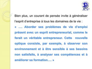 Bien plus, un courant de pensée invite à généraliser l’esprit d’entreprise à tous les domaines de la vie :« …. Aborder ses problèmes de vie d’emploi présent avec un esprit entrepreneurial, comme le ferait un véritable entrepreneur. Cette  nouvelle optique consiste, par exemple, à observer son environnement et à être sensible à ses besoins non satisfaits, à analyser ses compétences et à améliorer sa formation…. » 