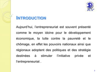 IntroductionAujourd’hui, l’entrepreneuriat est souvent présenté comme le moyen idoine pour le développement économique, la lutte contre la pauvreté et le chômage, en effet les pouvoirs nationaux ainsi que régionaux adoptent des politiques et des stratégie destinées à stimuler l’initiative privée et l’entrepreneuriat .3