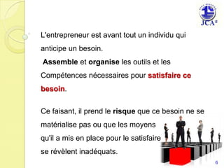 L'entrepreneur est avant tout un individu qui anticipe un besoin.Assemble et organise les outils et les Compétences nécessaires pour satisfaire ce besoin.Ce faisant, il prend le risque que ce besoin ne se matérialise pas ou que les moyens qu'il a mis en place pour le satisfairese révèlent inadéquats.6