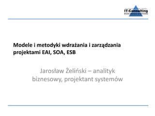 Modele i metodyki wdrażania i zarządzania
projektami EAI, SOA, ESB
Jarosław Żeliński – analityk
biznesowy, projektant systemów
 