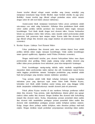 10
Asumsi tersebut dikenal sebagai asumsi netralitas uang (money neutrality) yang
mempunyai konsekuensi harga bersifat fleksibel, dapat berubah seketika itu juga (price
flexibility). Asumsi tersebut juga dikenal sebagai pemisahan antara sektor moneter
dengan sektor riil oleh teori klasik (classical dichotomy).
Asumsi-asumsi klasik mempunyai konsekuensi bahwa proses pertukaran adalah
satu-satunya cara untuk saling berineraksi. Akibatnya fokus pembahasan klasik adalah
sektor analisis perilaku individu (produsen dan konsumen) dalam rangka mencapai
keseimbangan. Teori klasik identik dengan teori ekonomi mikro. Karena berdasarkan
hokum say permintaan relative tidak terbatas, maka masalah sentral perekonomian adalah
penawaran, baik penawaran input maupun output. Karena itulah ilmu ekonomi klasik
juga dikenal sebagai ilmu ekonomi yang sangat menekan sisi penawarannya (supply side
economics).
b. Revolusi Keynes : Lahirnya Teori Ekonomi Makro
Fokus pembahasan ilmu ekonomi pada masa sebelum depresi besar adalah
perilaku individu dalam rangka mencapai keseimbangan. Untuk analisis keseimbangan
umum (general equilibrium), digunakan model Walras (Walrasian economics).
Dengan model-model tersebut, para ekonom berkeyakinan bahwa masa depan
perekonomian akan gemilang. Dalam jangka panjang setiap perilaku ekonomi yang
terlibat dalam proses pertukaran lewat mekanisme pasar akan memperoleh keuntungan.
Posisi keseimbangan masing-masing individu makin membaik mengakibatkan
masyarakat dalam perekonomian makin makmur dan adil. Kemakmuran muncul karena
makin tingginya produktivitas manusia. Sedangkan produktivitas yang membaik adalah
buah dari persaingan yang memaksa manusia melakukan spesialisasi.
Yang pertama adalah kritik ilmiah terhadap kebenaran tentang keampuhan
mekanisme pasar yang dipercayai sejak zaman Adam Smith. Menurut Keynes,
kelemahan teori klasik adalah lemahnya asumsi tentang pasar yang dianggap terlalu
idealis (utopian)dan terlaluditekankannya masalah ekonomi pada sisi penawaran.
Pokok pikiran Keynes tersebut di atas membawa beberapa pembaruan radikal
dalam ilmu ekonomi. Yang pertama, mulai diperhatikannya dimensi global atau agregat
(makro) dalam analisis ilmu ekonomi. Dengan demikian ilmu ekonomi telah berkembang
menjadi ilmu ekonomi makro. Kedua, dimasukannya peranan pemerintah dalam analisis
ilmu ekonomi telah menimbulkan pentingnya peranan pemerintah dalam analisis ilmu
ekonomi telah menimbulakan pentingnya peranan analisis kebijakan (policies analysis).
Ketiga, dengan dirasa perlunya analisis kebijakan, maka dirasakan perlunya studi-studi
empiris. Dengan demikian terjadi perubahan/ penyempurnaan metodologi dalam analisis
 