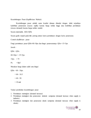 14
Keseimbangan Pasar (Equilibrium Market)
Keseimbangan pasar adalah suatu kondisi dimana ditandai dengan tidak terjadinya
kelebihan penawaran (excess suplly) karena harga terlalu tinggi atau kelebihan permintaan
(excess demand) karena harga terlalu rendah
Secara matematik, QSx=QDx
Secara grafis terjadi pada titik potong antara kurva permintaan dengan kurva penawaran.
Contoh ekuilibrium pasar
Fungi permintaan pasar QDx=60-10px dan fungsi penawarannya QSx=-15+5px
Jawab :
QDx = QSx
60-10px = -15+5px
15px = 75
Px = Rp5
Masukan harga dalam salah satu fungsi
QDx = 60 - 10px
= 60 - 10.5
= 60 - 50
= 10 unit
Variasi perubahan keseimbangan pasar
1. Permintaan meningkat (demand increase)
2. Permintaan meningkat dan penawaran inelastis sempurna (demand increase when supply is
inelastic)
3. Permintaan meningkat dan penawaran elastis sempurna (demand increase when supply is
elastic)
 