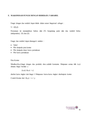 16
F. MAKSIMISASI FUNGSI DENGAN BEBERAPA VARIABEL
Fungsi dengan dua variabel dapat ditulis dalam notasi fungsional sebagai :
Y = f(X,Z)
Persamaan ini menunjukkan bahwa nilai (Y) bergantung pada nilai dua variabel bebas
(independen), (X) dan (Z).
Fungsi dua variabel dapat dimengerti melalui :
 Tabel
 Plot daripada peta kontur
 Plot daripada irisan kurva permukaan
 Plot kurva permukaan
Peta Kontur
Misalkan f(x,z) fungsi dengan dua perubah; dan c adalah konstanta. Himpunan semua titik (x,z)
dimana fungsi bernilai c:
{(x,z)| f(x,z) = c}
disebut kurva tingkat dari fungsi f. Himpunan kurva-kurva tingkat disebutpeta kontur.
Contoh Kontur dari f(x,y) = x + y
 