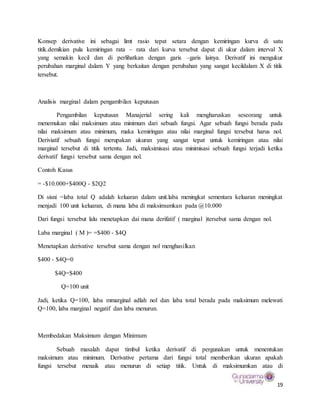 19
Konsep derivative ini sebagai limt rasio tepat setara dengan kemiringan kurva di satu
titik.demikian pula kemiringan rata – rata dari kurva tersebut dapat di ukur dalam interval X
yang semakin kecil dan di perlihatkan dengan garis –garis lainya. Derivatif ini mengukur
perubahan marginal dalam Y yang berkaitan dengan perubahan yang sangat kecildalam X di titik
tersebut.
Analisis marginal dalam pengambilan keputusan
Pengambilan keputusan Manajerial sering kali mengharuskan seseorang untuk
menemukan nilai maksimum atau minimum dari sebuah fungsi. Agar sebuah fungsi berada pada
nilai maksimum atau minimum, maka kemiringan atau nilai marginal fungsi tersebut harus nol.
Deriviatif sebuah fungsi merupakan ukuran yang sangat tepat untuk kemiringan atau nilai
marginal tersebut di titik tertentu. Jadi, maksimisasi atau minimisasi sebuah fungsi terjadi ketika
derivatif fungsi tersebut sama dengan nol.
Contoh Kasus
= -$10.000+$400Q - $2Q2
Di sisni =laba total Q adalah keluaran dalam unit.laba meningkat sementara keluaran meningkat
menjadi 100 unit keluaran, di mana laba di maksimumkan pada @10.000
Dari fungsi tersebut lalu menetapkan dai mana derifatif ( marginal )tersebut sama dengan nol.
Laba marginal ( M )= =$400 - $4Q
Menetapkan derivative tersebut sama dengan nol menghasilkan
$400 - $4Q=0
$4Q=$400
Q=100 unit
Jadi, ketika Q=100, laba mmarginal adlah nol dan laba total berada pada maksimum melewati
Q=100, laba marginal negatif dan laba menurun.
Membedakan Maksimum dengan Minimum
Sebuah masalah dapat timbul ketika derivatif di pergunakan untuk menentukan
maksimum atau minimum. Derivative pertama dari fungsi total memberikan ukuran apakah
fungsi tersebut menaik atau menurun di setiap titik. Untuk di maksimumkan atau di
 