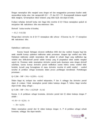 21
Dengan menetapkan laba marginal sama dengan nol dan menggunakan persamaan kuadrat untuk
memecahkan kedua akar, kita memperoleh Q1= -35 dan Q2=+15. Karenajumalh keluaran negatif
tidak mungkin, Q1merupakan tinkat keluaran yang tidak layak dan dapat di tolak.
Evaluasi terhadap derivatif kedua dari fungsi laba tersebut di Q=15akan menunjukan apakah ini
merypakan titik maksimisasi laba atau minimisasi laba.
Derivatif kedua tersebut di ketahui,
= -$1,2 - $ 0,12Q
Mengevaluasi derivative ini di Q=15 menunjukan nilai sebesar -$3;karena itu, Q= 15 merupakan
titik maksimisasi laba.
Optimilisasi multivarian
Karena banyak hubungan ekonomi melibatkan lebih dari dua variabel, berguna bagi kita
untuk meneliti konsep optimisasi multivarian untuk persamaan dengaan tiga variabel atau lebih.
Optimisasi multivarian adalah menemukan titik optimal di sebuah fungsi yang melibatkan tiga
variabel atau lebih.derivatif parsial adalah konsep yang di pergunakan untuk analisis marginal
seperti ini. Peraturan untuk menetapkan derivative parsial pada dasarnaya sama dengan derivatif
sederhana, karena konsep derivative parsial melibatkan asumsi bahwa semua variabel tidak
berubah, kecuali yang bersangkutan di mana derivative tersebut di ambil variabel – variabel
tersebut di perlukan sebagai konstansta dalam proses perhitungan derenfensial. Pertimbangan
persamaan :
Q=3.200 – 50P + 39A = 0,25PA – 0,1A2
Dalam fungsi ini, terdapat dua variabel independen, P dan A sehingga dua derivative parsial
dapat di evaluasi. Untuk menetapkan parsial dalam kaitanya dengan P, bahwa fungsi tersebut
dapat di tulis ulang sebagai :
Q=3.200 – 50P + 39A + ( 0,25A)P – 0,1A2
Karena A di perlukaan sebagai konstanta, derivative parsial dari Q dalam kaitanya dengan P
adalah :
=0 -50 + 0 + 0,25A – 0
= - 50 + 0,25A
Dalam menetapkan parsial dari Q dalam kaitanya dengan A, P di perlukan sebagai sebuah
konstanta, sehingga kita dapat menulis:
 