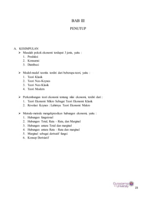 23
BAB III
PENUTUP
A. KESIMPULAN
 Masalah pokok ekonomi terdapat 3 jenis, yaitu :
1. Produksi
2. Konsumsi
3. Distribusi
 Model-model teoritis terdiri dari beberapa teori, yaitu :
1. Teori Klasik
2. Teori Neo-Keynes
3. Teori Neo-Klasik
4. Teori Modern
 Perkembangan teori ekonomi tentang nilai ekonomi, terdiri dari :
1. Teori Ekonomi Mikro Sebagai Teori Ekonomi Klasik
2. Revolusi Keynes : Lahirnya Teori Ekonomi Makro
 Metode-metode mengekpresikan hubungan ekonomi, yaitu :
1. Hubungan fungsional
2. Hubungan Total, Rata – Rata, dan Marginal
3. Hubungan antara Total dan marginal
4. Hubungan antara Rata – Rata dan marginal
5. Marginal sebagai derivatif fungsi
6. Konsep Deriviatif
 