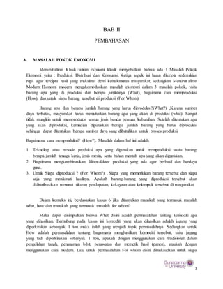 3
BAB II
PEMBAHASAN
A. MASALAH POKOK EKONOMI
Menurut aliran Klasik : aliran ekonomi klasik menyebutkan bahwa ada 3 Masalah Pokok
Ekonomi yaitu : Produksi, Distribusi dan Konsumsi. Ketiga aspek ini harus dikelola sedemikian
rupa agar tercipta hasil yang maksimal demi kemakmuran masyarakat, sedangkan Menurut aliran
Modern: Ekonomi modern mengakomodasikan masalah ekonomi dalam 3 masalah pokok, yaitu
barang apa yang di produksi dan berapa jumlahnya (What), bagaimana cara memproduksi
(How), dan untuk siapa barang tersebut di produksi (For Whom).
Barang apa dan berapa jumlah barang yang harus diproduksi?(What?) ,Karena sumber
daya terbatas, masyarakat harus memutuskan barang apa yang akan di produksi (what). Sangat
tidak mungkin untuk memproduksi semua jenis benda pemuas kebutuhan. Setelah ditentukan apa
yang akan diproduksi, kemudian diputuskan berapa jumlah barang yang harus diproduksi
sehingga dapat ditentukan berapa sumber daya yang dibutuhkan untuk proses produksi.
Bagaimana cara memproduksi? (How?), Masalah dalam hal ini adalah:
1. Teknologi atau metode produksi apa yang digunakan untuk memproduksi suatu barang:
berapa jumlah tenaga kerja, jenis mesin, serta bahan mentah apa yang akan digunakan.
2. Bagaimana mengkombinasikan faktor-faktor produksi yang ada agar berhasil dan berdaya
guna.
3. Untuk Siapa diproduksi ? (For Whom?) , Siapa yang memerlukan barang tersebut dan siapa
saja yang menikmati hasilnya. Apakah barang-barang yang diproduksi tersebut akan
didistribusikan menurut ukuran pendapatan, kekayaan atau kelompok tersebut di masyarakat
Dalam konteks ini, berdasarkan kasus 6 jika ditanyakan manakah yang termasuk masalah
what, how dan manakah yang termasuk masalah for whom?
Maka dapat disimpulkan bahwa What disini adalah permasalahan tentang komoditi apa
yang dihasilkan. Berhubung pada kasus ini komoditi yang akan dihasilkan adalah jagung yang
diperkirakan sebanyak 1 ton maka itulah yang menjadi topik permasalahnya. Sedangkan untuk
How adalah permasalahan tentang bagaimana menghasilkan komoditi tersebut, yaitu jagung
yang tadi diperkirakan sebanyak 1 ton, apakah dengan menggunakan cara tradisional dalam
pengolahan tanah, penanaman bibit, perawatan dan memetik hasil (panen), ataukah dengan
menggunakan cara modern. Lalu untuk permasalahan For whom disini dimaksudkan untuk siapa
 