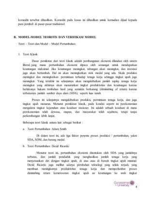 4
komoditi tersebut dihasilkan. Komoditi pada kasus ini dihasilkan untuk kemudian dijual kepada
para pembeli di pasar-pasar tradisional.
B. MODEL-MODEL TEORITIS DAN VERIFIKASI MODEL
Teori – Teori dan Model – Model Pertumbuhan
1. Teori Klasik
Dasar pemikiran dari teori klasik adalah pembangunan ekonomi dilandasi oleh sistem
liberal, yang mana pertumbuhan ekonomi dipacu oleh semangat untuk mendapatkan
keuntungan maksimal. Jika keuntungan meningkat, tabungan akan meningkat, dan investasi
juga akan bertambah. Hal ini akan meningkatkan stok modal yang ada. Skala produksi
meningkat dan meningkatkan permintaan terhadap tenaga kerja sehingga tingkat upah juga
meningkat. Yang terakhir ini selanjutnya akan mengakibatkan jumlah suplay tenaga kerja
meningkat yang akhirnya akan menurunkan tingkat produktivitas dan keuntungan karena
berlakunya hukum tambahan hasil yang semakin berkurang (diminishing of return) karena
terbatasnya jumlah sumber daya alam (SDA), seperti luas tanah.
Proses ini selanjutnya mengakibatkan produksi, permintaan tenaga kerja, dan juga
tingkat upah menurun. Menurut pemikiran klasik, pada kondisi seperti ini perekonomian
mengalami tingkat kejenuhan atau keadaan stasioner. Ini adalah sebuah keadaan di mana
perekonomian telah dewasa, mapan, dan masyarakat telah sejahtera, tetapi tanpa
perkembangan lebih lanjut.
Beberapa teori klasik antara lain sebagai berikut :
a. Teori Pertumbuhan Adam Smith
Di dalam teori ini, ada tiga faktor penentu proses produksi / pertumbuhan, yakni
SDA, SDM, dan barang modal.
b. Teori Pertumbuhan David Ricardo
Menurut teori ini, pertumbuhan ekonomi ditentukan oleh SDA yang jumlahnya
terbatas, dan jumlah penduduk yang menghasilkan jumlah tenaga kerja yang
menyesuaikan diri dengan tingkat upah, di atas atau di bawah tingkat upah minimal.
David Ricardo juga melihat adanya perubahan teknologi yang selalu terjadi, yang
membuat meningkatnya produktivitas tenaga kerja dan memperlambat proses
diminishing return kemerosotan tingkat upah an keuntungan ke arah tingkat
 