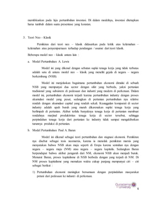 6
memfokuskan pada laju pertumbuhan investasi. Di dalam modelnya, investasi ditetapkan
harus tumbuh dalam suatu presentase yang konstan.
3. Teori Neo – Klasik
Pemikiran dari teori neo – klasik didasarkan pada kritik atas kelemahan –
kelemahan atau penyempurnaan terhadap pendangan / asumsi dari teori klasik.
Beberapa model neo – klasik antara lain :
a. Model Pertumbuhan A. Lewis
Model ini yang dikenal dengan sebutan suplai tenaga kerja yang tidak terbatas
adalah satu di antara model neo – klasik yang meneliti gejala di negara – negara
berkembang (NSB).
Model ini menjelaskan bagaimana pertumbuhan ekonomi dimulai di sebuah
NSB yang mempunyai dua sector dengan sifat yang berbeda, yakni pertanian
tradisional yang subsistem di pedesaan dan industri yang modern di perkotaan. Dalam
model ini, pertumbuhan ekonomi terjadi karena pertumbuhan industry dengan proses
akumulasi modal yang pesat, sedangkan di pertanian pertumbuhan nya relative
rendah dengan akumulasi capital yang rendah sekali. Keunggulan komparati di sector
industry adalah upah buruh yang murah dikarenakan suplai tenaga kerja yang
berlimpah di pertanian. Akibat terlalu banyaknya tenaga kerja di pertanian membuat
rendahnya marjinal produktivitas tenaga kerja di sector tersebut, sehingga
perpindahan tenaga kerja dari pertanian ke industry tidak sampai mengakibatkan
turunnya produksi di pertanian.
b. Model Pertumbuhan Paul A. Baran
Model ini dikenal sebagai teori pertumbuhan dan stagnasi ekonomi. Pemikiran
nya disebut sebagai tesis neomarxis, karena ia menolak pemikiran marxis yang
menyatakan bahwa NSB akan maju seperti di Eropa karena sentuhan nya dengan
negara – negara maju (NM) atau negara – negara kapitalis. Sedangkan Baran
berpendapat bahwa akibat pengaruh dari NM, ekonomi NSB akan menjadi buruk.
Menurut Baran, proses kapitalisme di NSB berbeda dengan yang terjadi di NM. Di
NM proses kapitalisme yang memakan waktu cukup panjang mempunyai ciri – ciri
sebagai berikut :
1) Pertumbuhan ekonomi meningkat bersamaan dengan perpindahan masyarakat
petani dari pedesaan ke industri di perkotaan.
 