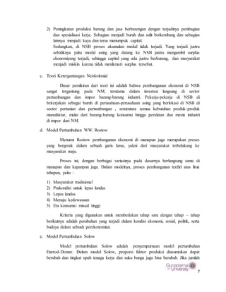 7
2) Peningkatan produksi barang dan jasa berbarengan dengan terjadinya pembagian
dan spesialisasi kerja. Sebagian menjadi buruh dan sulit berkembang dan sebagian
lainnya menjadi kaya dan terus menumpuk capital.
Sedangkan, di NSB proses akumulasi modal tidak terjadi. Yang terjadi justru
sebaliknya yaitu modal asing yang datang ke NSB justru mengambil surplus
ekonomiyang terjadi, sehingga capital yang ada justru berkurang, dan masyarakat
menjadi miskin karena tidak menikmati surplus tersebut.
c. Teori Ketergantungan Neokolonial
Dasar pemikiran dari teori ini adalah bahwa pembangunan ekonomi di NSB
sangat tergantung pada NM, terutama dalam investasi langsung di sector
pertambangan dan impor barang-barang industri. Pekerja-pekerja di NSB di
bekerjakan sebagai buruh di perusahaan-perusahaan asing yang berlokasi di NSB di
sector pertanian dan pertambangan , sementara semua kebutuhan produk-produk
manufaktur, mulai dari barang-barang konsumsi hingga peralatan dan mesin industri
di impor dari NM.
d. Model Pertumbuhan WW. Rostow
Menurut Rostow pembangunan ekonomi di manapun juga merupakan proses
yang bergerak dalam sebuah garis lurus, yakni dari masyarakat terbelakang ke
masyarakat maju.
Proses ini, dengan berbagai variasinya pada dasarnya berlangsung sama di
manapun dan kapanpun juga. Dalam modelnya, proses pembangunan terdiri atas lima
tahapan, yaitu :
1) Masyarakat tradisional
2) Prakondisi untuk lepas landas
3) Lepas landas
4) Menuju kedewasaan
5) Era konsumsi missal tinggi
Kriteria yang digunakan untuk membedakan tahap satu dengan tahap – tahap
berikutnya adalah perubahan yang terjadi dalam kondisi ekonomi, sosial, politik, serta
budaya dalam sebuah perekonomian.
e. Model Pertumbuhan Solow
Model pertumbuhan Solow adalah penyempurnaan model pertumbuhan
Harrod-Domar. Dalam model Solow, proporsi faktor produksi diasumsikan dapat
berubah dan tingkat upah tenaga kerja dan suku bunga juga bisa berubah. Jika jumlah
 