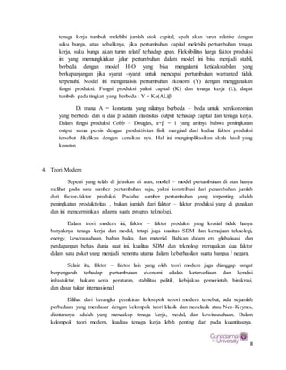 8
tenaga kerja tumbuh melebihi jumlah stok capital, upah akan turun relative dengan
suku bunga, atau sebaliknya, jika pertumbuhan capital melebihi pertumbuhan tenaga
kerja, suku bunga akan turun relatif terhadap upah. Fleksibilitas harga faktor produksi
ini yang memungkinkan jalur pertumbuhan dalam model ini bisa menjadi stabil,
berbeda dengan model H-O yang bisa mengalami ketidakstabilan yang
berkepanjangan jika syarat -syarat untuk mencapai pertumbuhan warranted tidak
terpenuhi. Model ini menganalisis pertumbuhan ekonomi (Y) dengan menggunakan
fungsi produksi. Fungsi produksi yakni capital (K) dan tenaga kerja (L), dapat
tumbuh pada tingkat yang berbeda : Y = Kα(AL)β
Di mana A = konstanta yang nilainya berbeda – beda untuk perekonomian
yang berbeda dan α dan β adalah elastisitas output terhadap capital dan tenaga kerja.
Dalam fungsi produksi Cobb – Douglas, α+β = 1 yang artinya bahwa peningkatan
output sama persis dengan produktivitas fisik marginal dari kedua faktor produksi
tersebut dikalikan dengan kenaikan nya. Hal ini mengimplikasikan skala hasil yang
konstan.
4. Teori Modern
Seperti yang telah di jelaskan di atas, model – model pertumbuhan di atas hanya
melihat pada satu sumber pertumbuhan saja, yakni konstribusi dari penambahan jumlah
dari factor-faktor produksi. Padahal sumber pertumbuhan yang terpenting adalah
peningkatan produktivitas , bukan jumlah dari faktor – faktor produksi yang di gunakan
dan ini mencerminkan adanya suatu progres teknologi.
Dalam teori modern ini, faktor – faktor produksi yang krusial tidak hanya
banyaknya tenaga kerja dan modal, tetapi juga kualitas SDM dan kemajuan teknologi,
energy, kewirausahaan, bahan baku, dan material. Bahkan dalam era globalisasi dan
perdagangan bebas dunia saat ini, kualitas SDM dan teknologi merupakan dua faktor
dalam satu paket yang menjadi penentu utama dalam keberhasilan suatu bangsa / negara.
Selain itu, faktor – faktor lain yang oleh teori modern juga dianggap sangat
berpengaruh terhadap pertumbuhan ekonomi adalah ketersediaan dan kondisi
infrastuktur, hukum serta peraturan, stabilitas politik, kebijakan pemerintah, birokrasi,
dan dasar tukar internasional.
Dilihat dari kerangka pemikiran kelompok teeori modern tersebut, ada sejumlah
perbedaan yang mendasar dengan kelompok teori klasik dan neoklasik atau Neo-Keynes,
diantaranya adalah yang mencakup tenaga kerja, modal, dan kewirausahaan. Dalam
kelompok teori modern, kualitas tenaga kerja lebih penting dari pada kuantitasnya.
 
