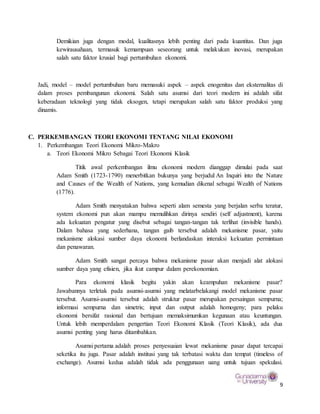 9
Demikian juga dengan modal, kualitasnya lebih penting dari pada kuantitas. Dan juga
kewirausahaan, termasuk kemampuan seseorang untuk melakukan inovasi, merupakan
salah satu faktor krusial bagi pertumbuhan ekonomi.
Jadi, model – model pertumbuhan baru memasuki aspek – aspek enogenitas dan eksternalitas di
dalam proses pembangunan ekonomi. Salah satu asumsi dari teori modern ini adalah sifat
keberadaan teknologi yang tidak eksogen, tetapi merupakan salah satu faktor produksi yang
dinamis.
C. PERKEMBANGAN TEORI EKONOMI TENTANG NILAI EKONOMI
1. Perkembangan Teori Ekonomi Mikro-Makro
a. Teori Ekonomi Mikro Sebagai Teori Ekonomi Klasik
Titik awal perkembangan ilmu ekonomi modern dianggap dimulai pada saat
Adam Smith (1723-1790) menerbitkan bukunya yang berjudul An Inquiri into the Nature
and Causes of the Wealth of Nations, yang kemudian dikenal sebagai Wealth of Nations
(1776).
Adam Smith menyatakan bahwa seperti alam semesta yang berjalan serba teratur,
system ekonomi pun akan mampu memulihkan dirinya sendiri (self adjustment), karena
ada kekuatan pengatur yang disebut sebagai tangan-tangan tak terlihat (invisible hands).
Dalam bahasa yang sederhana, tangan gaib tersebut adalah mekanisme pasar, yaitu
mekanisme alokasi sumber daya ekonomi berlandaskan interaksi kekuatan permintaan
dan penawaran.
Adam Smith sangat percaya bahwa mekanisme pasar akan menjadi alat alokasi
sumber daya yang efisien, jika ikut campur dalam perekonomian.
Para ekonomi klasik begitu yakin akan keampuhan mekanisme pasar?
Jawabannya terletak pada asumsi-asumsi yang melatarbelakangi model mekanisme pasar
tersebut. Asumsi-asumsi tersebut adalah struktur pasar merupakan persaingan sempurna;
informasi sempurna dan simetris; input dan output adalah homogeny; para pelaku
ekonomi bersifat rasional dan bertujuan memaksimumkan kegunaan atau keuntungan.
Untuk lebih memperdalam pengertian Teori Ekonomi Klasik (Teori Klasik), ada dua
asumsi penting yang harus ditambahkan.
Asumsi pertama adalah proses penyesuaian lewat mekanisme pasar dapat tercapai
seketika itu juga. Pasar adalah institusi yang tak terbatasi waktu dan tempat (timeless of
exchange). Asumsi kedua adalah tidak ada penggunaan uang untuk tujuan spekulasi.
 