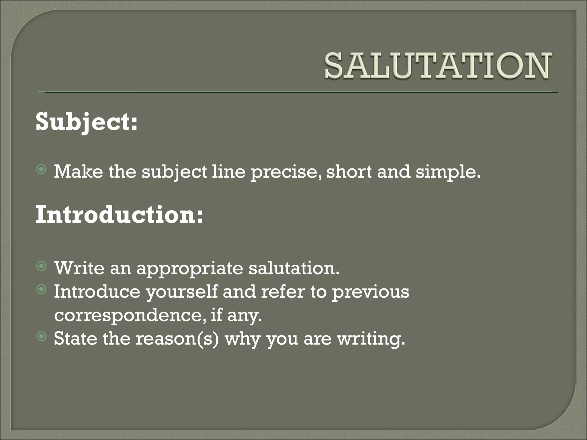 Subject:
Make the subject line precise, short and simple.
Introduction:
Write an appropriate salutation.
Introduce yourself and refer to previous
correspondence, if any.
State the reason(s) why you are writing.