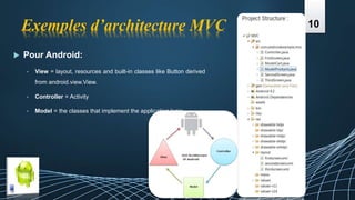 Exemples d’architecture MVC
 Pour Android:
• View = layout, resources and built-in classes like Button derived
from android.view.View.
• Controller = Activity
• Model = the classes that implement the application logic
10
 