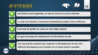 13
Les fichiers sont organisés, on sait où trouver ce qu'on cherche.
Le code est modulaire, et facilement réutilisable(conception claire et efficace)
Il est aisé de greffer du code sur celui déjà existant.
Un gain de temps de maintenance et d’évolution du site
Une plus grande souplesse pour organiser le développement du site entre
différents développeurs pour travailler sur un même projet en parallèle
AVANTAGES
 