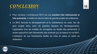 CONCLUSION
 Pour conclure, L’architecture MVC est une solution très intéressante et
très puissante, à mettre en œuvre dans de grands projets de préférence.
 Le MVC favorise le développement et la maintenance du code. Sur de
gros projets et/ou avec de grandes équipes de développements,
l’application d’un tel modèle de conception se révèle très performant. Il
existe aujourd’hui des frameworks très avancés qui se basent sur le MVC.
L’utilisation de ces frameworks facilite sa mise en place et cadre sa
réalisation.
15
 