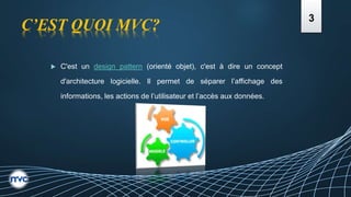 C’EST QUOI MVC?
 C'est un design pattern (orienté objet), c'est à dire un concept
d'architecture logicielle. Il permet de séparer l’affichage des
informations, les actions de l’utilisateur et l’accès aux données.
3
 