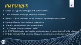 HISTORIQUE
 Elaboré par Trygve Reenskaug en 1979 au Xerox PARC
 Dédié initialement au langage Smalltalk-80 framework
 Utiliser pour Apple interfaces (Lisa and Macintosh), formalise par Steve Burbeck
 Posséde différentes interprétations et implantations
 2014: MVC rejoint le réseau des partnaires Acano
 * MVC mobile vidéocommunication GmbH
 2015: MVC atteint le plus haut degré de spécialisation pour la visioconférence & la télé présence
 2016: La certification MVC est renouvelée pour la visioconférence et téléprésence Polycom
4
 