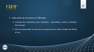 VIEW
 cette partie se concentre sur l'affichage
 s’occupe des interactions avec l’utilisateur : présentation, saisie et validation
des données
 Elle est responsable de retourner une réponse avec l’aide mutuelle des Model
et Vue.
7
 