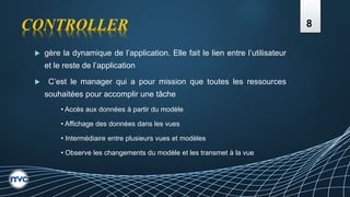 CONTROLLER
 gère la dynamique de l’application. Elle fait le lien entre l’utilisateur
et le reste de l’application
 C’est le manager qui a pour mission que toutes les ressources
souhaitées pour accomplir une tâche
• Accès aux données à partir du modèle
• Affichage des données dans les vues
• Intermédiaire entre plusieurs vues et modèles
• Observe les changements du modèle et les transmet à la vue
8
 