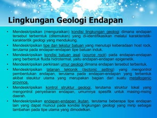 Lingkungan Geologi Endapan
• Mendeskripsikan (menguraikan) kondisi lingkungan geologi dimana endapan
tersebut terberntuk (ditemukan) yang di-identifikasikan melalui karakteristik-
karakteritik geologi yang mendukung.
• Mendeskripsikan tipe dan tekstur batuan yang menutupi keberadaan host rock,
terutama pada endapan-endapan tipe batuan induk.
• Mendeskripsikan kondisi batuan asal (source rock) pada endapan-endapan
yang berbentuk fluida hidrotermal, yaitu endapan-endapan epigenetik.
• Mendeskripsikan perkiraan umur geologi dimana endapan tersebut terbentuk.
• Mendeskripsikan tatanan tektonik (tectonic setting) yang mengontrol
pembentukan endapan, terutama pada endapan-endapan yang terbentuk
akibat steuktur utama yang merupakan bagian dari suatu metallogenic
province.
• Mendeskripsikan kontrol struktur geologi, terutama struktur lokal yang
mengontrol penyebaran endapan, umumnya spesifik untuk masing-msing
daerah.
• Mendeskripsikan endapan-endapan ikutan, terutama beberapa tipe endapan
lain yang dapat muncul pada kondisi lingkungan geologi yang mirip sebagai
tambahan pada tipe utama yang dimodelkan.
 